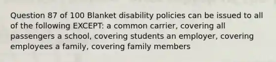 Question 87 of 100 Blanket disability policies can be issued to all of the following EXCEPT: a common carrier, covering all passengers a school, covering students an employer, covering employees a family, covering family members