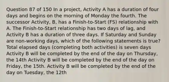 Question 87 of 150 In a project, Activity A has a duration of four days and begins on the morning of Monday the fourth. The successor Activity, B, has a Finish-to-Start (FS) relationship with A. The Finish-to-Start relationship has two days of lag, and Activity B has a duration of three days. If Saturday and Sunday are non-working days, which of the following statements is true? Total elapsed days (completing both activities) is seven days Activity B will be completed by the end of the day on Thursday, the 14th Activity B will be completed by the end of the day on Friday, the 15th. Activity B will be completed by the end of the day on Tuesday, the 12th