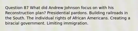 Question 87 What did Andrew Johnson focus on with his Reconstruction plan? Presidential pardons. Building railroads in the South. The individual rights of African Americans. Creating a biracial government. Limiting immigration.