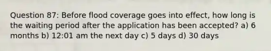 Question 87: Before flood coverage goes into effect, how long is the waiting period after the application has been accepted? a) 6 months b) 12:01 am the next day c) 5 days d) 30 days