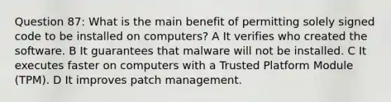 Question 87: What is the main benefit of permitting solely signed code to be installed on computers? A It verifies who created the software. B It guarantees that malware will not be installed. C It executes faster on computers with a Trusted Platform Module (TPM). D It improves patch management.