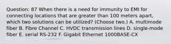 Question: 87 When there is a need for immunity to EMI for connecting locations that are greater than 100 meters apart, which two solutions can be utilized? (Choose two.) A. multimode fiber B. Fibre Channel C. HVDC transmission lines D. single-mode fiber E. serial RS-232 F. Gigabit Ethernet 1000BASE-CX