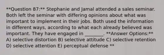 **Question 87:** Stephanie and Jamal attended a sales seminar. Both left the seminar with differing opinions about what was important to implement in their jobs. Both used the information in different ways, according to what each already believed was important. They have engaged in ________. **Answer Options:** A) selective distortion B) selective attitude C) selective retention D) selective attention E) perceptual defense **