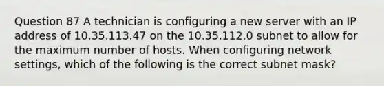 Question 87 A technician is configuring a new server with an IP address of 10.35.113.47 on the 10.35.112.0 subnet to allow for the maximum number of hosts. When configuring network settings, which of the following is the correct subnet mask?