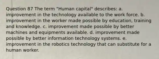 Question 87 The term "Human capital" describes: a. improvement in the technology available to the work force. b. improvement in the worker made possible by education, training and knowledge. c. improvement made possible by better machines and equipments available. d. improvement made possible by better information technology systems. e. improvement in the robotics technology that can substitute for a human worker.