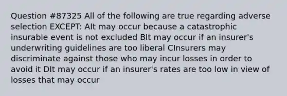 Question #87325 All of the following are true regarding adverse selection EXCEPT: AIt may occur because a catastrophic insurable event is not excluded BIt may occur if an insurer's underwriting guidelines are too liberal CInsurers may discriminate against those who may incur losses in order to avoid it DIt may occur if an insurer's rates are too low in view of losses that may occur