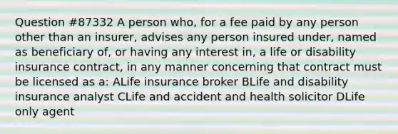 Question #87332 A person who, for a fee paid by any person other than an insurer, advises any person insured under, named as beneficiary of, or having any interest in, a life or disability insurance contract, in any manner concerning that contract must be licensed as a: ALife insurance broker BLife and disability insurance analyst CLife and accident and health solicitor DLife only agent