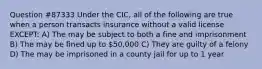 Question #87333 Under the CIC, all of the following are true when a person transacts insurance without a valid license EXCEPT: A) The may be subject to both a fine and imprisonment B) The may be fined up to 50,000 C) They are guilty of a felony D) The may be imprisoned in a county jail for up to 1 year