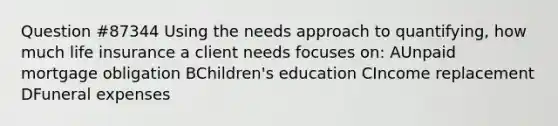 Question #87344 Using the needs approach to quantifying, how much life insurance a client needs focuses on: AUnpaid mortgage obligation BChildren's education CIncome replacement DFuneral expenses