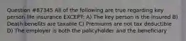 Question #87345 All of the following are true regarding key person life insurance EXCEPT: A) The key person is the insured B) Death benefits are taxable C) Premiums are not tax deductible D) The employer is both the policyholder and the beneficiary