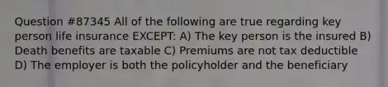 Question #87345 All of the following are true regarding key person life insurance EXCEPT: A) The key person is the insured B) Death benefits are taxable C) Premiums are not tax deductible D) The employer is both the policyholder and the beneficiary