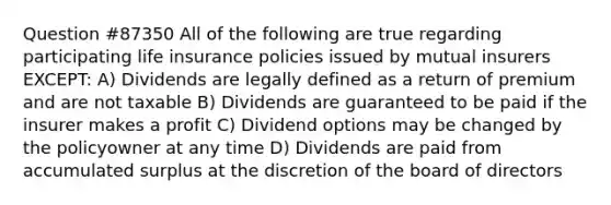 Question #87350 All of the following are true regarding participating life insurance policies issued by mutual insurers EXCEPT: A) Dividends are legally defined as a return of premium and are not taxable B) Dividends are guaranteed to be paid if the insurer makes a profit C) Dividend options may be changed by the policyowner at any time D) Dividends are paid from accumulated surplus at the discretion of the board of directors