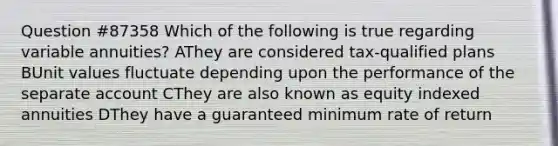 Question #87358 Which of the following is true regarding variable annuities? AThey are considered tax-qualified plans BUnit values fluctuate depending upon the performance of the separate account CThey are also known as equity indexed annuities DThey have a guaranteed minimum rate of return