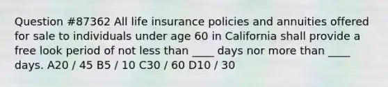 Question #87362 All life insurance policies and annuities offered for sale to individuals under age 60 in California shall provide a free look period of not less than ____ days nor more than ____ days. A20 / 45 B5 / 10 C30 / 60 D10 / 30