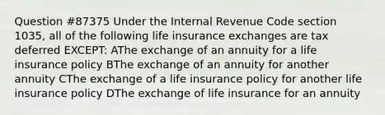 Question #87375 Under the Internal Revenue Code section 1035, all of the following life insurance exchanges are tax deferred EXCEPT: AThe exchange of an annuity for a life insurance policy BThe exchange of an annuity for another annuity CThe exchange of a life insurance policy for another life insurance policy DThe exchange of life insurance for an annuity