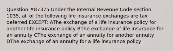 Question #87375 Under the Internal Revenue Code section 1035, all of the following life insurance exchanges are tax deferred EXCEPT: AThe exchange of a life insurance policy for another life insurance policy BThe exchange of life insurance for an annuity CThe exchange of an annuity for another annuity DThe exchange of an annuity for a life insurance policy