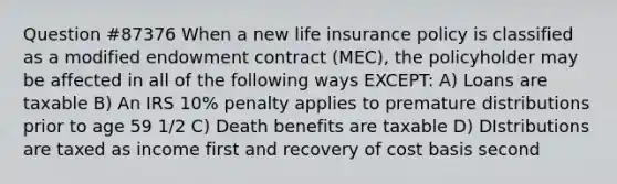 Question #87376 When a new life insurance policy is classified as a modified endowment contract (MEC), the policyholder may be affected in all of the following ways EXCEPT: A) Loans are taxable B) An IRS 10% penalty applies to premature distributions prior to age 59 1/2 C) Death benefits are taxable D) DIstributions are taxed as income first and recovery of cost basis second