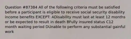 Question #87384 All of the following criteria must be satisfied before a participant is eligible to receive social security disability income benefits EXCEPT: ADisability must last at least 12 months or be expected to result in death BFully insured status C12 month waiting period DUnable to perform any substantial gainful work