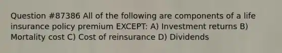 Question #87386 All of the following are components of a life insurance policy premium EXCEPT: A) Investment returns B) Mortality cost C) Cost of reinsurance D) Dividends