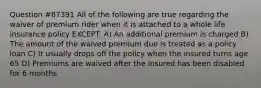 Question #87391 All of the following are true regarding the waiver of premium rider when it is attached to a whole life insurance policy EXCEPT: A) An additional premium is charged B) The amount of the waived premium due is treated as a policy loan C) It usually drops off the policy when the insured turns age 65 D) Premiums are waived after the insured has been disabled for 6 months