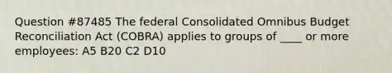 Question #87485 The federal Consolidated Omnibus Budget Reconciliation Act (COBRA) applies to groups of ____ or more employees: A5 B20 C2 D10