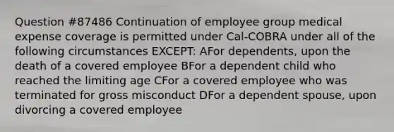 Question #87486 Continuation of employee group medical expense coverage is permitted under Cal-COBRA under all of the following circumstances EXCEPT: AFor dependents, upon the death of a covered employee BFor a dependent child who reached the limiting age CFor a covered employee who was terminated for gross misconduct DFor a dependent spouse, upon divorcing a covered employee