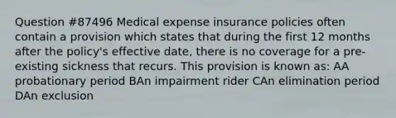 Question #87496 Medical expense insurance policies often contain a provision which states that during the first 12 months after the policy's effective date, there is no coverage for a pre-existing sickness that recurs. This provision is known as: AA probationary period BAn impairment rider CAn elimination period DAn exclusion