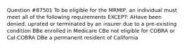 Question #87501 To be eligible for the MRMIP, an individual must meet all of the following requirements EXCEPT: AHave been denied, uprated or terminated by an insurer due to a pre-existing condition BBe enrolled in Medicare CBe not eligible for COBRA or Cal-COBRA DBe a permanent resident of California