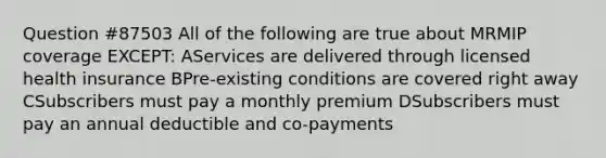 Question #87503 All of the following are true about MRMIP coverage EXCEPT: AServices are delivered through licensed health insurance BPre-existing conditions are covered right away CSubscribers must pay a monthly premium DSubscribers must pay an annual deductible and co-payments