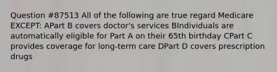 Question #87513 All of the following are true regard Medicare EXCEPT: APart B covers doctor's services BIndividuals are automatically eligible for Part A on their 65th birthday CPart C provides coverage for long-term care DPart D covers prescription drugs