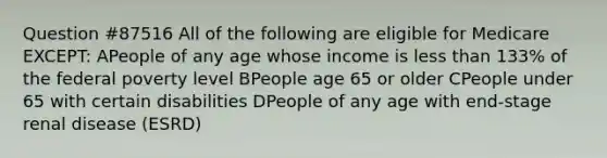 Question #87516 All of the following are eligible for Medicare EXCEPT: APeople of any age whose income is less than 133% of the federal poverty level BPeople age 65 or older CPeople under 65 with certain disabilities DPeople of any age with end-stage renal disease (ESRD)