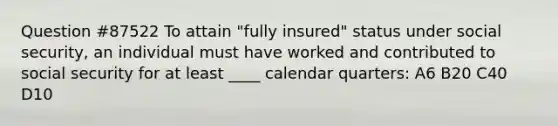 Question #87522 To attain "fully insured" status under social security, an individual must have worked and contributed to social security for at least ____ calendar quarters: A6 B20 C40 D10