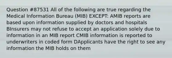 Question #87531 All of the following are true regarding the Medical Information Bureau (MIB) EXCEPT: AMIB reports are based upon information supplied by doctors and hospitals BInsurers may not refuse to accept an application solely due to information in an MIB report CMIB information is reported to underwriters in coded form DApplicants have the right to see any information the MIB holds on them