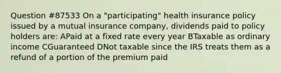 Question #87533 On a "participating" health insurance policy issued by a mutual insurance company, dividends paid to policy holders are: APaid at a fixed rate every year BTaxable as ordinary income CGuaranteed DNot taxable since the IRS treats them as a refund of a portion of the premium paid