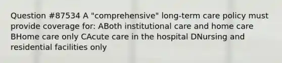 Question #87534 A "comprehensive" long-term care policy must provide coverage for: ABoth institutional care and home care BHome care only CAcute care in the hospital DNursing and residential facilities only