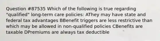 Question #87535 Which of the following is true regarding "qualified" long-term care policies: AThey may have state and federal tax advantages BBenefit triggers are less restrictive than which may be allowed in non-qualified policies CBenefits are taxable DPremiums are always tax deductible