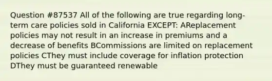 Question #87537 All of the following are true regarding long-term care policies sold in California EXCEPT: AReplacement policies may not result in an increase in premiums and a decrease of benefits BCommissions are limited on replacement policies CThey must include coverage for inflation protection DThey must be guaranteed renewable