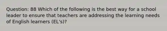 Question: 88 Which of the following is the best way for a school leader to ensure that teachers are addressing the learning needs of English learners (EL's)?