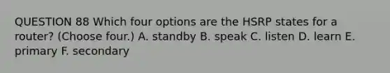 QUESTION 88 Which four options are the HSRP states for a router? (Choose four.) A. standby B. speak C. listen D. learn E. primary F. secondary