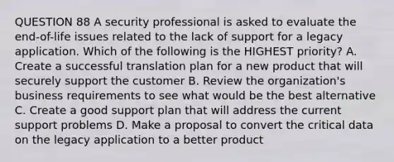 QUESTION 88 A security professional is asked to evaluate the end-of-life issues related to the lack of support for a legacy application. Which of the following is the HIGHEST priority? A. Create a successful translation plan for a new product that will securely support the customer B. Review the organization's business requirements to see what would be the best alternative C. Create a good support plan that will address the current support problems D. Make a proposal to convert the critical data on the legacy application to a better product