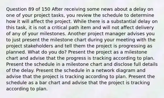 Question 89 of 150 After receiving some news about a delay on one of your project tasks, you review the schedule to determine how it will affect the project. While there is a substantial delay on this task, it is not a critical path item and will not affect delivery of any of your milestones. Another project manager advises you to just present the milestone chart during your meeting with the project stakeholders and tell them the project is progressing as planned. What do you do? Present the project as a milestone chart and advise that the progress is tracking according to plan. Present the schedule in a milestone chart and disclose full details of the delay. Present the schedule in a network diagram and advise that the project is tracking according to plan. Present the schedule as a bar chart and advise that the project is tracking according to plan.