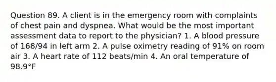 Question 89. A client is in the emergency room with complaints of chest pain and dyspnea. What would be the most important assessment data to report to the physician? 1. A blood pressure of 168/94 in left arm 2. A pulse oximetry reading of 91% on room air 3. A heart rate of 112 beats/min 4. An oral temperature of 98.9°F