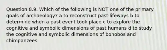 Question 8.9. Which of the following is NOT one of the primary goals of archaeology? a to reconstruct past lifeways b to determine when a past event took place c to explore the cognitive and symbolic dimensions of past humans d to study the cognitive and symbolic dimensions of bonobos and chimpanzees