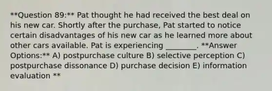 **Question 89:** Pat thought he had received the best deal on his new car. Shortly after the purchase, Pat started to notice certain disadvantages of his new car as he learned more about other cars available. Pat is experiencing ________. **Answer Options:** A) postpurchase culture B) selective perception C) postpurchase dissonance D) purchase decision E) information evaluation **