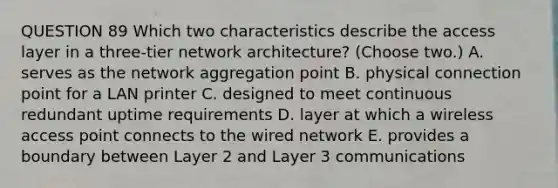 QUESTION 89 Which two characteristics describe the access layer in a three-tier network architecture? (Choose two.) A. serves as the network aggregation point B. physical connection point for a LAN printer C. designed to meet continuous redundant uptime requirements D. layer at which a wireless access point connects to the wired network E. provides a boundary between Layer 2 and Layer 3 communications