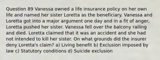 Question 89 Vanessa owned a life insurance policy on her own life and named her sister Loretta as the beneficiary. Vanessa and Loretta got into a major argument one day and in a fit of anger, Loretta pushed her sister. Vanessa fell over the balcony railing and died. Loretta claimed that it was an accident and she had not intended to kill her sister. On what grounds did the insurer deny Loretta's claim? a) Living benefit b) Exclusion imposed by law c) Statutory conditions d) Suicide exclusion