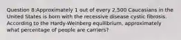 Question 8:Approximately 1 out of every 2,500 Caucasians in the United States is born with the recessive disease cystic fibrosis. According to the Hardy-Weinberg equilibrium, approximately what percentage of people are carriers?