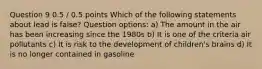 Question 9 0.5 / 0.5 points Which of the following statements about lead is false? Question options: a) The amount in the air has been increasing since the 1980s b) It is one of the criteria air pollutants c) It is risk to the development of children's brains d) It is no longer contained in gasoline