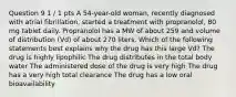 Question 9 1 / 1 pts A 54-year-old woman, recently diagnosed with atrial fibrillation, started a treatment with propranolol, 80 mg tablet daily. Propranolol has a MW of about 259 and volume of distribution (Vd) of about 270 liters. Which of the following statements best explains why the drug has this large Vd? The drug is highly lipophilic The drug distributes in the total body water The administered dose of the drug is very high The drug has a very high total clearance The drug has a low oral bioavailability