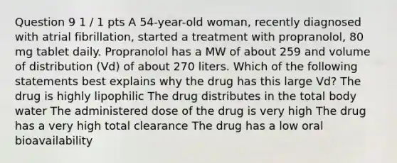 Question 9 1 / 1 pts A 54-year-old woman, recently diagnosed with atrial fibrillation, started a treatment with propranolol, 80 mg tablet daily. Propranolol has a MW of about 259 and volume of distribution (Vd) of about 270 liters. Which of the following statements best explains why the drug has this large Vd? The drug is highly lipophilic The drug distributes in the total body water The administered dose of the drug is very high The drug has a very high total clearance The drug has a low oral bioavailability